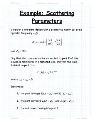 2/23/2007 Example Scattering Parameters 1/4
Jim Stiles The Univ. of Kansas Dept. of EECS
Example: Scattering
Parameters
Consider a two-port device with a scattering matrix (at some
specific frequency 0ω ):
( )0
0 1 0 7
0 7 0 2
. j .
j . .
ω ω
⎡ ⎤
= = ⎢ ⎥−⎣ ⎦
S
and 0 50Z = Ω.
Say that the transmission line connected to port 2 of this
device is terminated in a matched load, and that the wave
incident on port 1 is:
( ) 1
1 1 2 j z
V z j e β−+
= −
where 1 2 0P Pz z= = .
Determine:
1. the port voltages ( )1 1 1PV z z= and ( )2 2 2PV z z= .
2. the port currents ( )1 1 1PI z z= and ( )2 2 2PI z z= .
3. the net power flowing into port 1
 