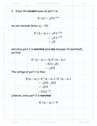 2/23/2007 Example Scattering Parameters 2/4
Jim Stiles The Univ. of Kansas Dept. of EECS
1. Since the incident wave on port 1 is:
( ) 1
1 1 2 j z
V z j e β−+
= −
we can conclude (since 1 0Pz = ):
( )
( )
1
1 1 1
0
2
2
2
Pj z
P
j
V z z j e
j e
j
β
β
−+
−
= = −
= −
= −
and since port 2 is matched (and only because its matched!),
we find:
( ) ( )
( )
1 1 1 11 1 1 1
0 1 2
0 2
P PV z z S V z z
. j
j .
− +
= = =
= −
= −
The voltage at port 1 is thus:
( ) ( ) ( )1 1 1 1 1 1 1 1 1
2
2 0 0 2
2 2
2 2
P P P
j
V z z V z z V z z
j . j .
j .
. e
π
+ −
−
= = = + =
= − −
= −
=
Likewise, since port 2 is matched:
( )2 2 2 0PV z z+
= =
 