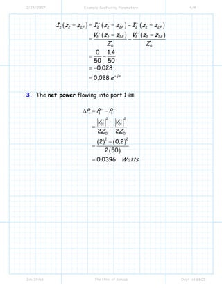2/23/2007 Example Scattering Parameters 4/4
Jim Stiles The Univ. of Kansas Dept. of EECS
( ) ( ) ( )
( ) ( )
2 2 2 2 2 2 2 2 2
2 2 2 2 2 2
0 0
0 1 4
50 50
0 028
0 028
P P P
P P
j
I z z I z z I z z
V z z V z z
Z Z
.
.
. e π
+ −
+ −
+
= = = − =
= =
= −
= −
= −
=
3. The net power flowing into port 1 is:
( ) ( )
( )
1 1 1
2 2
01 01
0 0
2 2
2 2
2 0 2
2 50
0 0396
P P P
V V
Z Z
.
. Watts
+ −
+ −
∆ = −
= −
−
=
=
 