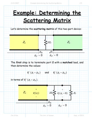 2/23/2007 Example Determining the Scattering Matrix 1/5
Jim Stiles The Univ. of Kansas Dept. of EECS
Example: Determining the
Scattering Matrix
Let’s determine the scattering matrix of this two-port device:
The first step is to terminate port 2 with a matched load, and
then determine the values:
( )1 1 1PV z z−
= and ( )2 2 2PV z z−
=
in terms of ( )1 1 1PV z z+
= .
0Z 0Z2Z0
1 0Pz =
z1
2 0Pz =
z2
0Z 2Z0
1 0Pz =
z1
2 0Pz =
Z0( )2 2
0V z
+
=
−
( )1 1
V z
+
−
 