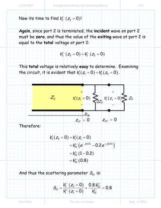 2/23/2007 Example Determining the Scattering Matrix 4/5
Jim Stiles The Univ. of Kansas Dept. of EECS
Now its time to find ( )2 2 0V z−
= !
Again, since port 2 is terminated, the incident wave on port 2
must be zero, and thus the value of the exiting wave at port 2 is
equal to the total voltage at port 2:
( ) ( )2 2 2 20 0V z V z−
= = =
This total voltage is relatively easy to determine. Examining
the circuit, it is evident that ( ) ( )1 1 2 20 0V z V z= = = .
Therefore:
( ) ( )
( ) ( )
( )
( )
( )
2 2 1 1
0 0
01
01
01
0 0
0 2
1 0 2
0 8
j j
V z V z
V e . e
V .
V .
− β + β+
+
+
= = =
= −
= −
=
And thus the scattering parameter 21S is:
( )
( )
2 2 01
21
1 1 01
0 0 8
0 8
0
V z . V
S .
V z V
− +
+ +
=
= = =
=
0Z
2Z0
1 0Pz =
z1
2 0Pz =
Z0( )2 2
0V z
+
=
−
( )1 1
0V z
+
−
=
 