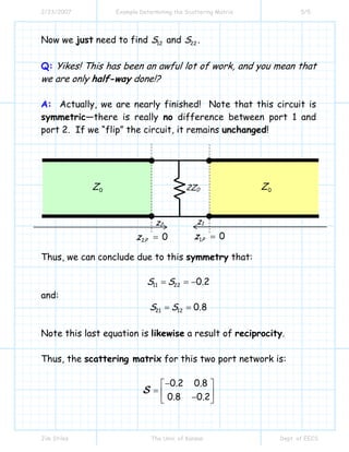 2/23/2007 Example Determining the Scattering Matrix 5/5
Jim Stiles The Univ. of Kansas Dept. of EECS
Now we just need to find 12S and 22S .
Q: Yikes! This has been an awful lot of work, and you mean that
we are only half-way done!?
A: Actually, we are nearly finished! Note that this circuit is
symmetric—there is really no difference between port 1 and
port 2. If we “flip” the circuit, it remains unchanged!
Thus, we can conclude due to this symmetry that:
11 22 0 2S S .= = −
and:
21 12 0 8S S .= =
Note this last equation is likewise a result of reciprocity.
Thus, the scattering matrix for this two port network is:
0 2 0 8
0 8 0 2
. .
. .
−⎡ ⎤
= ⎢ ⎥−⎣ ⎦
S
0Z 0Z2Z0
2 0Pz =
z2
1 0Pz =
z1
 
