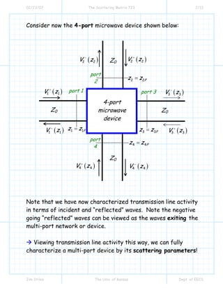 02/23/07 The Scattering Matrix 723 2/13
Jim Stiles The Univ. of Kansas Dept. of EECS
Consider now the 4-port microwave device shown below:
Note that we have now characterized transmission line activity
in terms of incident and “reflected” waves. Note the negative
going “reflected” waves can be viewed as the waves exiting the
multi-port network or device.
Viewing transmission line activity this way, we can fully
characterize a multi-port device by its scattering parameters!
( )1 1V z+
( )4 4V z+
( )3 3V z+
( )2 2V z+
port 1
( )1 1V z−
( )4 4V z−
( )3 3V z−
( )2 2V z−
port 3
port
4
port
2
4-port
microwave
device
Z0 Z0
Z0
Z0
3 3Pz z=
2 2Pz z=
1 1Pz z=
4 4Pz z=
 
