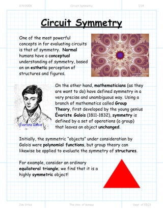 3/4/2009 Circuit Symmetry 1/14
Jim Stiles The Univ. of Kansas Dept. of EECS
Circuit Symmetry
One of the most powerful
concepts in for evaluating circuits
is that of symmetry. Normal
humans have a conceptual
understanding of symmetry, based
on an esthetic perception of
structures and figures.
On the other hand, mathematicians (as they
are wont to do) have defined symmetry in a
very precise and unambiguous way. Using a
branch of mathematics called Group
Theory, first developed by the young genius
Évariste Galois (1811-1832), symmetry is
defined by a set of operations (a group)
that leaves an object unchanged.
Initially, the symmetric “objects” under consideration by
Galois were polynomial functions, but group theory can
likewise be applied to evaluate the symmetry of structures.
For example, consider an ordinary
equilateral triangle; we find that it is a
highly symmetric object!
Évariste Galois
 