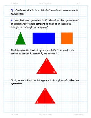 3/4/2009 Circuit Symmetry 2/14
Jim Stiles The Univ. of Kansas Dept. of EECS
Q: Obviously this is true. We don’t need a mathematician to
tell us that!
A: Yes, but how symmetric is it? How does the symmetry of
an equilateral triangle compare to that of an isosceles
triangle, a rectangle, or a square?
To determine its level of symmetry, let’s first label each
corner as corner 1, corner 2, and corner 3.
First, we note that the triangle exhibits a plane of reflection
symmetry:
1
2
3
1
2
3
 