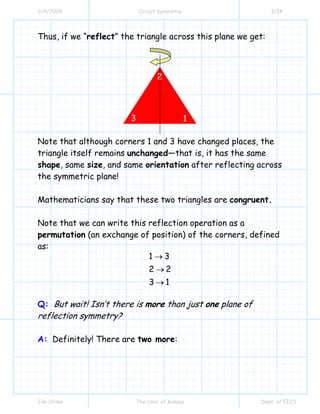 3/4/2009 Circuit Symmetry 3/14
Jim Stiles The Univ. of Kansas Dept. of EECS
Thus, if we “reflect” the triangle across this plane we get:
Note that although corners 1 and 3 have changed places, the
triangle itself remains unchanged—that is, it has the same
shape, same size, and same orientation after reflecting across
the symmetric plane!
Mathematicians say that these two triangles are congruent.
Note that we can write this reflection operation as a
permutation (an exchange of position) of the corners, defined
as:
1 3
2 2
3 1
→
→
→
Q: But wait! Isn’t there is more than just one plane of
reflection symmetry?
A: Definitely! There are two more:
3
2
1
 