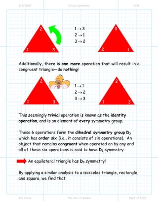 3/4/2009 Circuit Symmetry 5/14
Jim Stiles The Univ. of Kansas Dept. of EECS
1 3
2 1
3 2
→
→
→
Additionally, there is one more operation that will result in a
congruent triangle—do nothing!
1 1
2 2
3 3
→
→
→
This seemingly trivial operation is known as the identity
operation, and is an element of every symmetry group.
These 6 operations form the dihedral symmetry group D3
which has order six (i.e., it consists of six operations). An
object that remains congruent when operated on by any and
all of these six operations is said to have D3 symmetry.
An equilateral triangle has D3 symmetry!
By applying a similar analysis to a isosceles triangle, rectangle,
and square, we find that:
1
2
3 2
3
1
1
2
3 1
2
3
 