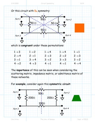 3/4/2009 Circuit Symmetry 8/14
Jim Stiles The Univ. of Kansas Dept. of EECS
Or this circuit with D4 symmetry:
which is congruent under these permutations:
1 3
2 4
3 1
4 2
→
→
→
→
1 2
2 1
3 4
4 3
→
→
→
→
1 4
2 3
3 2
4 1
→
→
→
→
1 4
2 2
3 3
4 1
→
→
→
→
1 1
2 3
3 2
4 4
→
→
→
→
The importance of this can be seen when considering the
scattering matrix, impedance matrix, or admittance matrix of
these networks.
For example, consider again this symmetric circuit:
50Ω
100Ω
200Ω200Ω
Port 1 Port 2
Port 4Port 3
50Ω
50 Ω
50 Ω50 Ω
Port 1 Port 2
Port 4Port 3
 