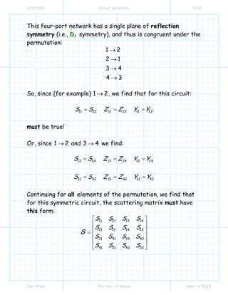 3/4/2009 Circuit Symmetry 9/14
Jim Stiles The Univ. of Kansas Dept. of EECS
This four-port network has a single plane of reflection
symmetry (i.e., D1 symmetry), and thus is congruent under the
permutation:
1 2
2 1
3 4
4 3
→
→
→
→
So, since (for example) 1 2→ , we find that for this circuit:
11 22 11 22 11 22S S Z Z Y Y= = =
must be true!
Or, since 1 2→ and 3 4→ we find:
13 13 1324 24 24
31 31 3142 42 42
S S Z Z Y Y
S S Z Z Y Y
= = =
= = =
Continuing for all elements of the permutation, we find that
for this symmetric circuit, the scattering matrix must have
this form:
11 21 13 14
21 11 1314
31 3341 43
31 3341 43
S S S S
S S S S
S S S S
S S S S
⎡ ⎤
⎢ ⎥
⎢ ⎥=
⎢ ⎥
⎢ ⎥
⎣ ⎦
S
 