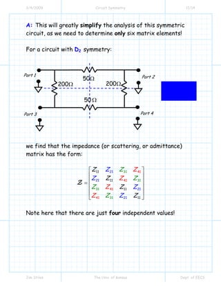 3/4/2009 Circuit Symmetry 11/14
Jim Stiles The Univ. of Kansas Dept. of EECS
A: This will greatly simplify the analysis of this symmetric
circuit, as we need to determine only six matrix elements!
For a circuit with D2 symmetry:
we find that the impedance (or scattering, or admittance)
matrix has the form:
41
41
41
11
11
11
21
21
21
41
31
31
3
21 1
1
131
Z
Z
Z
Z
Z Z
Z
Z
Z Z
ZZ
ZZ
Z
Z
⎡ ⎤
⎢ ⎥
⎢ ⎥=
⎢ ⎥
⎢ ⎥
⎣ ⎦
Z
Note here that there are just four independent values!
50Ω
50 Ω
200Ω200Ω
Port 1 Port 2
Port 4Port 3
 
