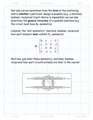 3/4/2009 Circuit Symmetry 14/14
Jim Stiles The Univ. of Kansas Dept. of EECS
Not only can we determine from the form of the scattering
matrix whether a particular design is possible (e.g., a matched,
lossless, reciprocal 3-port device is impossible), we can also
determine the general structure of a possible solutions (e.g.
the circuit must have D2 symmetry).
Likewise, the “anti-symmetric” matched, lossless, reciprocal
four-port network must exhibit D1 symmetry!
0
0
0
0
00
0
0
α
α
α
β
β
β α
β
−
⎡ ⎤
⎢ ⎥
⎢ ⎥=
⎢
⎢ ⎥
⎣ ⎦−
⎥
S
We’ll see just what these symmetric, matched, lossless,
reciprocal four-port circuits actually are later in the course!
 
