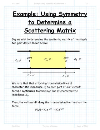 3/6/2009 Example Using Symmetry to Determine S 1/3
Jim Stiles The Univ. of Kansas Dept. of EECS
Example: Using Symmetry
to Determine a
Scattering Matrix
Say we wish to determine the scattering matrix of the simple
two-port device shown below:
We note that that attaching transmission lines of
characteristic impedance 0
Z to each port of our “circuit”
forms a continuous transmission line of characteristic
impedance 0
Z .
Thus, the voltage all along this transmission line thus has the
form:
( ) 0 0
j z j z
V z V e V eβ β− ++ −
= +
0 ,Z β
0z =z = −
port
1
port
2 0 ,Z β
0 ,Z β
 
