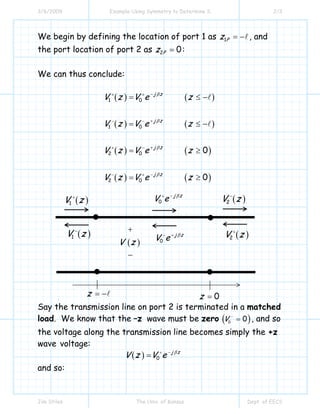 3/6/2009 Example Using Symmetry to Determine S 2/3
Jim Stiles The Univ. of Kansas Dept. of EECS
We begin by defining the location of port 1 as 1Pz = − , and
the port location of port 2 as 2 0Pz = :
We can thus conclude:
( ) ( )
( ) ( )
( ) ( )
( ) ( )
1 0
1 0
2 0
2 0
0
0
j z
j z
j z
j z
V z V e z
V z V e z
V z V e z
V z V e z
β
β
β
β
−+ +
+− −
++ −
−− +
= ≤ −
= ≤ −
= ≥
= ≥
Say the transmission line on port 2 is terminated in a matched
load. We know that the –z wave must be zero ( )0
0V −
= , and so
the voltage along the transmission line becomes simply the +z
wave voltage:
( ) 0
j z
V z V e β−+
=
and so:
0z =z = −
( )V z
+
−
( )1V z+
( )1V z−
( )2V z−
( )2V z+
0
j z
V e β−+
0
j z
V e β+−
 