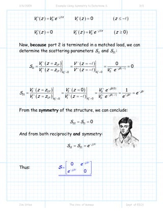 3/6/2009 Example Using Symmetry to Determine S 3/3
Jim Stiles The Univ. of Kansas Dept. of EECS
( ) ( ) ( )
( ) ( ) ( )
1 0 1
2 2 0
0
0 0
j z
j z
V z V e V z z
V z V z V e z
β
β
−+ + −
−+ − +
= = ≤ −
= = ≥
Now, because port 2 is terminated in a matched load, we can
determine the scattering parameters 11S and 21S :
( )
( )
( )
( ) ( )
22
1 1
11
1 1 000
0
0P
jβ
P VV
V z z V z
S
V z z V z V e++
− −
+ + − −+
==
= = −
= = = =
= = −
( )
( )
( )
( )
( )
( )
22
0
2 2 2 0
21
1 1 1 000
0 1
jβ
jβP
jβjβ
P VV
V z z V z V e
S e
V z z V z eV e++
−− − +
−
++ + − −+
==
= =
= = = = =
= = −
From the symmetry of the structure, we can conclude:
22 11 0S S= =
And from both reciprocity and symmetry:
12 21
j
S S e β−
= =
Thus:
0
0
j
j
e
e
β
β
−
−
⎡ ⎤
= ⎢ ⎥
⎢ ⎥⎣ ⎦
S
 