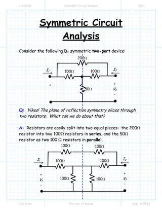 3/6/2009 Symmetric Circuit Analysis 1/10
Jim Stiles The Univ. of Kansas Dept. of EECS
Symmetric Circuit
Analysis
Consider the following D1 symmetric two-port device:
Q: Yikes! The plane of reflection symmetry slices through
two resistors. What can we do about that?
A: Resistors are easily split into two equal pieces: the 200Ω
resistor into two 100Ω resistors in series, and the 50Ω
resistor as two 100 Ω resistors in parallel.
I1
200Ω
I2
+
V2
-
+
100Ω 100Ω
50Ω
I1
100Ω
I2
+
V2
-
+
V1
-
100Ω 100Ω
100Ω
100Ω
100Ω
 