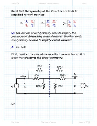 3/6/2009 Symmetric Circuit Analysis 2/10
Jim Stiles The Univ. of Kansas Dept. of EECS
Recall that the symmetry of this 2-port device leads to
simplified network matrices:
21 21 21
21 2
11 11 11
1 1 1211 11 1
S Z Y
S
S Z Y
S Z Z Y Y
⎡ ⎤ ⎡ ⎤⎡ ⎤
= = =⎢ ⎥ ⎢ ⎥⎢ ⎥
⎣ ⎦ ⎣ ⎦ ⎣ ⎦
S Z Y
Q: Yes, but can circuit symmetry likewise simplify the
procedure of determining these elements? In other words,
can symmetry be used to simplify circuit analysis?
A: You bet!
First, consider the case where we attach sources to circuit in
a way that preserves the circuit symmetry:
Or,
I1
100Ω
I2
+
V2
-
+
V1
-
100Ω 100Ω
100Ω
100Ω
100Ω
+
-
+
-Vs
Vs
 