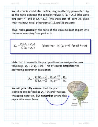 02/23/07 The Scattering Matrix 723 4/13
Jim Stiles The Univ. of Kansas Dept. of EECS
We of course could also define, say, scattering parameter S34
as the ratio between the complex values 4 4 4( )PV z z+
= (the wave
into port 4) and 3 3 3( )PV z z−
= (the wave out of port 3), given
that the input to all other ports (1,2, and 3) are zero.
Thus, more generally, the ratio of the wave incident on port n to
the wave emerging from port m is:
( )
( )
(given that 0 for all )
( )
m m mP
mn k k
n n nP
V z z
S V z k n
V z z
−
+
+
=
= = ≠
=
Note that frequently the port positions are assigned a zero
value (e.g., 1 20, 0P Pz z= = ). This of course simplifies the
scattering parameter calculation:
0
0 0
0
00
( 0)
( 0)
j
mm m m
mn j
n n nn
V eV z V
S
V z VV e
β
β
+−− −
−+ ++
=
= = =
=
We will generally assume that the port
locations are defined as 0nPz = , and thus use
the above notation. But remember where this
expression came from!
Microwave
lobe
 