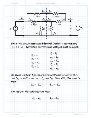 3/6/2009 Symmetric Circuit Analysis 4/10
Jim Stiles The Univ. of Kansas Dept. of EECS
Since this circuit possesses bilateral (reflection) symmetry
(1 2 2 1,→ → ), symmetric currents and voltages must be equal:
1 2
1 2
1 2
1 2
1 2
1 2
1 2
1 2
1 2
a a
a a
b b
b b
c c
c c
d d
I I
V V
I I
V V
I I
V V
I I
V V
I I
=
=
=
=
=
=
=
=
=
Q: Wait! This can’t possibly be correct! Look at currents I1a
and I2a, as well as currents I1d and I2d. From KCL, this must be
true:
1 2 1 2a a d dI I I I= − = −
Yet you say that this must be true:
1 2 1 2a a d dI I I I= =
I1 I2
+
V2
-
+
V1
-
+
-
+
-Vs
Vs
+ V1a -
+ V1b -
+
V1c
-
+
V2c
-
- V2a +
- V2b +
I1a
I1b
I1c
I1d
I2a
I2d
I2c
I2b
 