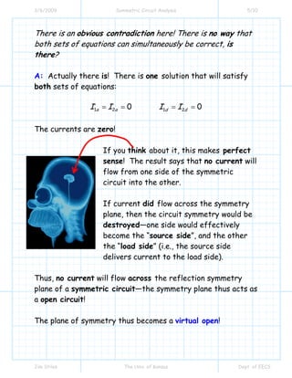 3/6/2009 Symmetric Circuit Analysis 5/10
Jim Stiles The Univ. of Kansas Dept. of EECS
There is an obvious contradiction here! There is no way that
both sets of equations can simultaneously be correct, is
there?
A: Actually there is! There is one solution that will satisfy
both sets of equations:
1 2 1 20 0a a d dI I I I= = = =
The currents are zero!
If you think about it, this makes perfect
sense! The result says that no current will
flow from one side of the symmetric
circuit into the other.
If current did flow across the symmetry
plane, then the circuit symmetry would be
destroyed—one side would effectively
become the “source side”, and the other
the “load side” (i.e., the source side
delivers current to the load side).
Thus, no current will flow across the reflection symmetry
plane of a symmetric circuit—the symmetry plane thus acts as
a open circuit!
The plane of symmetry thus becomes a virtual open!
 