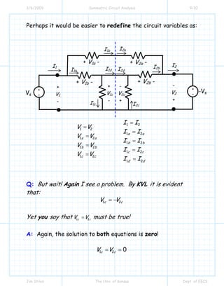 3/6/2009 Symmetric Circuit Analysis 9/10
Jim Stiles The Univ. of Kansas Dept. of EECS
Perhaps it would be easier to redefine the circuit variables as:
1 2
1 2
1 2
1 2
1 2
1 2
1 2
1 2
1 2
a a
a a
b b
b b
c c
c c
d d
I I
V V
I I
V V
I I
V V
I I
V V
I I
=
=
=
=
=
=
=
=
=
Q: But wait! Again I see a problem. By KVL it is evident
that:
1 2c cV V= −
Yet you say that 1 2c c
V V= must be true!
A: Again, the solution to both equations is zero!
1 2 0c cV V= =
I1 I2
-
V2
+
+
V1
-
+
-
+
-Vs
-Vs
+ V1a -
+ V1b -
+
V1c
-
-
V2c
+
+ V2a -
+ V2b -
I1a
I1b
I1c
I1d
I2a
I2d
I2c
I2b
 