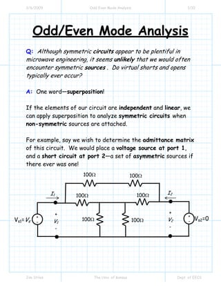 3/6/2009 Odd Even Mode Analysis 1/10
Jim Stiles The Univ. of Kansas Dept. of EECS
Odd/Even Mode Analysis
Q: Although symmetric circuits appear to be plentiful in
microwave engineering, it seems unlikely that we would often
encounter symmetric sources . Do virtual shorts and opens
typically ever occur?
A: One word—superposition!
If the elements of our circuit are independent and linear, we
can apply superposition to analyze symmetric circuits when
non-symmetric sources are attached.
For example, say we wish to determine the admittance matrix
of this circuit. We would place a voltage source at port 1,
and a short circuit at port 2—a set of asymmetric sources if
there ever was one!
I1
100Ω
I2
+
V2
-
+
V1
-
100Ω 100Ω
100Ω
100Ω
100Ω
+
-
+
-Vs1=Vs Vs2=0
 