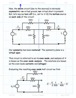 3/6/2009 Odd Even Mode Analysis 3/10
Jim Stiles The Univ. of Kansas Dept. of EECS
Now, the above circuit (due to the sources) is obviously
asymmetric—no virtual ground, nor virtual short is present.
But, let’s say we turn off (i.e., set to V =0) the bottom source
on each side of the circuit:
Our symmetry has been restored! The symmetry plane is a
virtual open.
This circuit is referred to as its even mode, and analysis of it
is known as the even mode analysis. The solutions are known
as the even mode currents and voltages!
Evaluating the resulting even mode half circuit we find:
+
- 2
sV
I1
100Ω
I2
100Ω 100Ω
100Ω
100Ω
100Ω
2
sV +
-
1
e
I
+
-Vs/2
100Ω
100Ω
100Ω
1 2
1
2 200 400
e es sV V
I I= = =
 