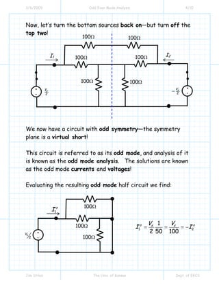 3/6/2009 Odd Even Mode Analysis 4/10
Jim Stiles The Univ. of Kansas Dept. of EECS
Now, let’s turn the bottom sources back on—but turn off the
top two!
We now have a circuit with odd symmetry—the symmetry
plane is a virtual short!
This circuit is referred to as its odd mode, and analysis of it
is known as the odd mode analysis. The solutions are known
as the odd mode currents and voltages!
Evaluating the resulting odd mode half circuit we find:
+
- 2
sV
I1
100Ω
I2
100Ω 100Ω
100Ω
100Ω
100Ω
2
sV
−
+
-
1
o
I
+
-2
sV
100Ω
100Ω
100Ω
1 2
1
2 50 100
o os sV V
I I= = = −
 