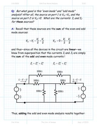3/6/2009 Odd Even Mode Analysis 5/10
Jim Stiles The Univ. of Kansas Dept. of EECS
Q: But what good is this “even mode” and “odd mode”
analysis? After all, the source on port 1 is Vs1 =Vs, and the
source on port 2 is Vs2 =0. What are the currents I1 and I2
for these sources?
A: Recall that these sources are the sum of the even and odd
mode sources:
1 2 0
2 2 2 2
s s s s
s s s
V V V V
V V V= = + = = −
and thus—since all the devices in the circuit are linear—we
know from superposition that the currents I1 and I2 are simply
the sum of the odd and even mode currents !
1 1 1 2 2 2
e o e o
I I I I I I= + = +
Thus, adding the odd and even mode analysis results together:
+
-
+
-
2
sV
2
sV
1 1 1
o e
I I I= +
100Ω
2 2 2
o e
I I I= +
100Ω 100Ω
100Ω
100Ω
100Ω
+
-
2
sV
2
sV
−
+
-
 