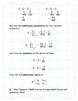 3/6/2009 Odd Even Mode Analysis 6/10
Jim Stiles The Univ. of Kansas Dept. of EECS
1 1 1 2 2 2
400 100 400 100
3
80 400
e o e o
s s s s
s s
I I I I I I
V V V V
V V
= + = +
= + = −
= = −
And then the admittance parameters for this two port
network is:
2
1
11
1 0
1 1
80 80
s
s
s sV
VI
Y
V V=
= = =
2
2
21
1 0
3 1 3
400 400
s
s
s sV
VI
Y
V V=
−
= = − =
And from the symmetry of the device we know:
22 11
1
80
Y Y= =
12 21
3
400
Y Y
−
= =
Thus, the full admittance matrix is:
31
80 400
3 1
80400
−
−
⎡ ⎤
= ⎢ ⎥
⎣ ⎦
Y
Q: What happens if both sources are non-zero? Can we use
symmetry then?
 