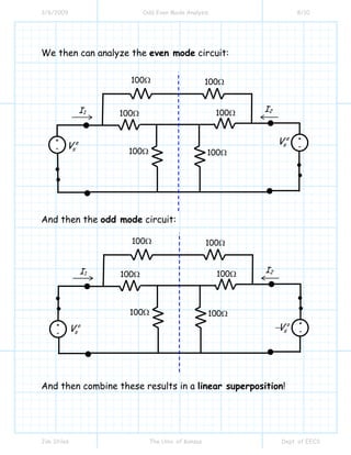 3/6/2009 Odd Even Mode Analysis 8/10
Jim Stiles The Univ. of Kansas Dept. of EECS
We then can analyze the even mode circuit:
And then the odd mode circuit:
And then combine these results in a linear superposition!
+
-
e
sV
I1
100Ω
I2
100Ω 100Ω
100Ω
100Ω
100Ω
e
sV +
-
+
-
o
sV
I1
100Ω
I2
100Ω 100Ω
100Ω
100Ω
100Ω
o
sV−
+
-
 