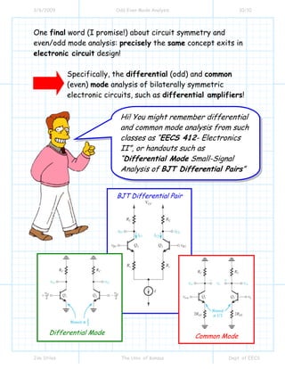 3/6/2009 Odd Even Mode Analysis 10/10
Jim Stiles The Univ. of Kansas Dept. of EECS
One final word (I promise!) about circuit symmetry and
even/odd mode analysis: precisely the same concept exits in
electronic circuit design!
Specifically, the differential (odd) and common
(even) mode analysis of bilaterally symmetric
electronic circuits, such as differential amplifiers!
Hi! You might remember differential
and common mode analysis from such
classes as “EECS 412- Electronics
II”, or handouts such as
“Differential Mode Small-Signal
Analysis of BJT Differential Pairs”
BJT Differential Pair
Differential Mode
Common Mode
 