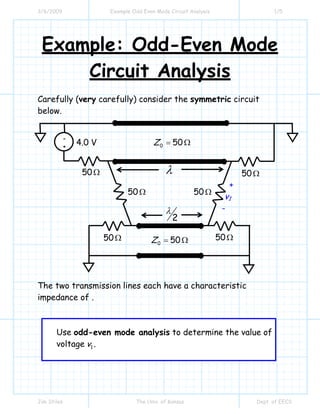 3/6/2009 Example Odd Even Mode Circuit Analysis 1/5
Jim Stiles The Univ. of Kansas Dept. of EECS
Example: Odd-Even Mode
Circuit Analysis
Carefully (very carefully) consider the symmetric circuit
below.
The two transmission lines each have a characteristic
impedance of .
Use odd-even mode analysis to determine the value of
voltage 1v .
-
+
λ
2
λ
+
v1
-
4.0 V
50Ω
50Ω 50Ω
50Ω
50Ω 50Ω
0 50Z = Ω
0 50Z = Ω
 
