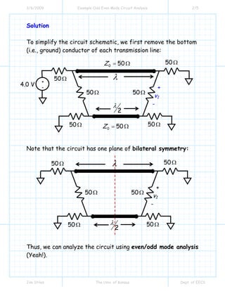 3/6/2009 Example Odd Even Mode Circuit Analysis 2/5
Jim Stiles The Univ. of Kansas Dept. of EECS
Solution
To simplify the circuit schematic, we first remove the bottom
(i.e., ground) conductor of each transmission line:
Note that the circuit has one plane of bilateral symmetry:
Thus, we can analyze the circuit using even/odd mode analysis
(Yeah!).
λ
2
λ
+
v1
-
50Ω
50Ω 50Ω
50Ω
50Ω 50Ω
+
-
λ
2
λ
+
v1
-
4.0 V
50Ω
50Ω 50Ω
50Ω
50Ω 50Ω
0 50Z = Ω
0 50Z = Ω
 