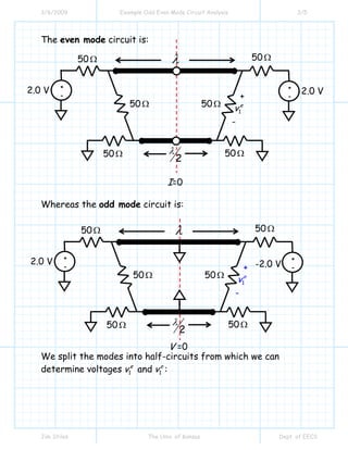 3/6/2009 Example Odd Even Mode Circuit Analysis 3/5
Jim Stiles The Univ. of Kansas Dept. of EECS
The even mode circuit is:
Whereas the odd mode circuit is:
We split the modes into half-circuits from which we can
determine voltages 1
e
v and 1
o
v :
+
-
λ
2
λ
+
1
e
v
-
2.0 V
50Ω
50Ω 50Ω
50Ω
50Ω 50Ω
+
-
2.0 V
I=0
+
-
λ
2
λ
+
1
o
v
-
2.0 V
50Ω
50Ω 50Ω
50Ω
50Ω 50Ω
+
-
V =0
-2.0 V
 