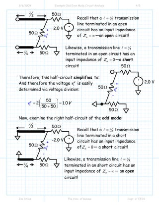 3/6/2009 Example Odd Even Mode Circuit Analysis 4/5
Jim Stiles The Univ. of Kansas Dept. of EECS
Recall that a 2= λ transmission
line terminated in an open
circuit has an input impedance
of in
Z = ∞ —an open circuit!
Likewise, a transmission line 4= λ
terminated in an open circuit has an
input impedance of 0in
Z = —a short
circuit!
Therefore, this half-circuit simplifies to:
And therefore the voltage 1
e
v is easily
determined via voltage division:
1
50
2 1.0
50 50
e
v V
⎛ ⎞
= =⎜ ⎟
+⎝ ⎠
Now, examine the right half-circuit of the odd mode:
Recall that a 2= λ transmission
line terminated in a short
circuit has an input impedance
of 0in
Z = — a short circuit!
Likewise, a transmission line 4= λ
terminated in an short circuit has an
input impedance of in
Z = ∞ — an open
circuit!
2.0 V
2
λ
4
λ
+
1
e
v
-
50Ω
50Ω
50Ω
+
-
+
1
e
v
-
50Ω
50Ω
50Ω
+
- 2.0 V
-2.0 V
2
λ
4
λ
+
1
o
v
-
50Ω
50Ω
50Ω
+
-
 