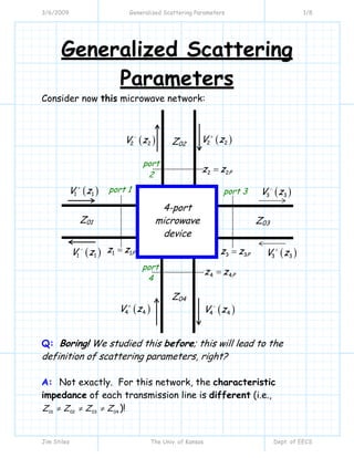 3/6/2009 Generalized Scattering Parameters 1/8
Jim Stiles The Univ. of Kansas Dept. of EECS
Generalized Scattering
Parameters
Consider now this microwave network:
Q: Boring! We studied this before; this will lead to the
definition of scattering parameters, right?
A: Not exactly. For this network, the characteristic
impedance of each transmission line is different (i.e.,
01 02 03 04
Z Z Z Z≠ ≠ ≠ )!
( )1 1V z+
( )4 4V z+
( )3 3V z+
( )2 2V z+
port 1
( )1 1V z−
( )4 4V z−
( )3 3V z−
( )2 2V z−
port 3
port
4
port
2
4-port
microwave
device
Z01 Z03
Z02
Z04
3 3Pz z=
2 2Pz z=
1 1Pz z=
4 4Pz z=
 