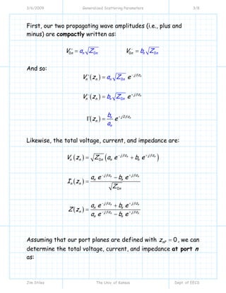 3/6/2009 Generalized Scattering Parameters 3/8
Jim Stiles The Univ. of Kansas Dept. of EECS
First, our two propagating wave amplitudes (i.e., plus and
minus) are compactly written as:
00 00n n nn nnV Va Z b Z+ −
= =
And so:
( )
( )
( )
0
0
2
n
n
n
n n
n
j z
n n
j z
n n
j z
n
n
n
n
a Z
b Z
V z e
V z e
z e
b
a
β
β
β
−+
+−
+
=
=
Γ =
Likewise, the total voltage, current, and impedance are:
( ) ( )
( )
( )
0
0
n n
n n
n n
n n
j z j z
n n n n n
j z j z
n n
n n
n
j z j z
n n
n j z j z
n n
V z Z a e b e
a e b e
I z
Z
a e b e
Z z
a e b e
β β
β β
β β
β β
− +
− +
− +
− +
= +
−
=
+
=
−
Assuming that our port planes are defined with 0nPz = , we can
determine the total voltage, current, and impedance at port n
as:
 