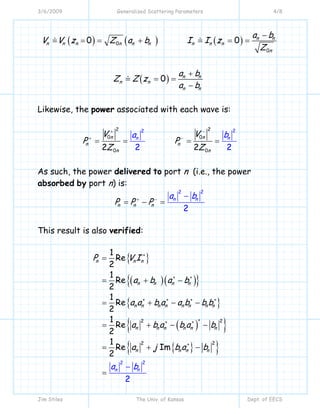 3/6/2009 Generalized Scattering Parameters 4/8
Jim Stiles The Univ. of Kansas Dept. of EECS
( ) ( ) ( )
( )
0
0
0 0
0
n n
n n n n n n n n n
n
n n
n n
n n
a b
V V z Z a b I I z
Z
a b
Z Z z
a b
−
= = + = =
+
= =
−
Likewise, the power associated with each wave is:
2 2
0 0
0
22
02 22 2
n n
n n
n
nn
n
V V
P P
Z Z
ba
+ −
+ −
= = = =
As such, the power delivered to port n (i.e., the power
absorbed by port n) is:
22
2
n n
n
n
n
P P P
a b+ − −
= − =
This result is also verified:
{ }
( )( ){ }
{ }
( ){ }
{ }{ }
22
22
22
1
Re
2
1
Re
2
1
Re
2
1
Re
2
1
Re Im
2
2
n n n
n n n n
n n n n n n n n
n n n n n n
n n
n n
n n
a
P V I
a b a b
a a b a a b b b
a b a b
b
a b
a j b a b
∗
∗ ∗
∗ ∗ ∗ ∗
∗∗ ∗
∗
=
= + −
= + − −
= +
+
=
−
− −
= −
 