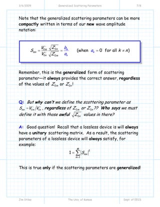 3/6/2009 Generalized Scattering Parameters 7/8
Jim Stiles The Univ. of Kansas Dept. of EECS
Note that the generalized scattering parameters can be more
compactly written in terms of our new wave amplitude
notation:
00
0 0
(when 0 for all )nm
mn
n nm
m
k
ZV
S k n
V Z
b
a
a
−
+
= = = ≠
Remember, this is the generalized form of scattering
parameter—it always provides the correct answer, regardless
of the values of 0mZ or 0nZ !
Q: But why can’t we define the scattering parameter as
0 0mn m nS V V− +
= , regardless of 0mZ or 0nZ ?? Who says we must
define it with those awful 0nZ values in there?
A: Good question! Recall that a lossless device is will always
have a unitary scattering matrix. As a result, the scattering
parameters of a lossless device will always satisfy, for
example:
2
1
1
M
mn
m
S
=
= ∑
This is true only if the scattering parameters are generalized!
 