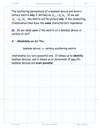 3/6/2009 Generalized Scattering Parameters 8/8
Jim Stiles The Univ. of Kansas Dept. of EECS
The scattering parameters of a lossless device will form a
unitary matrix only if defined as mn m nS b a= . If we use
0 0mn m nS V V− +
= , the matrix will be unitary only if the connecting
transmission lines have the same characteristic impedance.
Q: Do we really care if the matrix of a lossless device is
unitary or not?
A: Absolutely we do! The:
lossless device ⇔ unitary scattering matrix
relationship is a very powerful one. It allows us to identify
lossless devices, and it allows us to determine if specific
lossless devices are even possible!
 