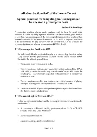 Page 1 of 5
All aboutSection 44AD of the Income Tax Act
Specialprovisionfor computingprofitsand gains of
businesson a presumptivebasis
Author: CA Sana Baqai
Presumptive taxation scheme under section 44AD is there for small scale
business.It can be opted by a person who has a total turnover or gross receipts
of less than two crores rupees.If the person opts for presumptive taxation,then
he need not maintain his books of accounts,no tax audit is required, and there
is no requirement to pay advance tax in instalments. Let us discuss the
presumptive taxation scheme under section 44AD in detail.
❖ Who can opt for Section 44AD?
An individual, Hindu undivided family or a partnership firm (excluding
LLP) can opt for the presumptive taxation scheme under section 44AD.
Subject to the following conditions:
• The person must be resident in India.
• The person is not claiming any deduction under sections 10A, 10AA,
10B, 10BA or deduction under any provisions of Chapter VIA under the
heading "C. - Deductions in respect of certain incomes" in the relevant
assessment year.
• The person is engaged in any business except the business of plying,
hiring or leasinggoods carriages referred to in section 44AE.
• The total turnover or gross receipts in the previous year does not exceed
Rs. 2 crores from such business.
❖ Who cannot opt for Section 44AD?
Followingpersons cannot opt for the presumptive schemeof taxation under
section 44AD:
• A company or a Limited liability partnership firm (LLP), AOP, BOI,
Society,Trust and Local Authority
• any non-residentperson
• a person earning a professional income
 