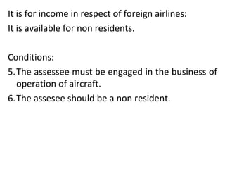 It is for income in respect of foreign airlines: It is available for non residents. Conditions: The assessee must be engaged in the business of operation of aircraft. The assesee should be a non resident.