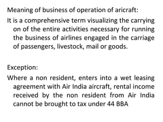 Meaning of business of operation of aricraft: It is a comprehensive term visualizing the carrying on of the entire activities necessary for running the business of airlines engaged in the carriage of passengers, livestock, mail or goods. Exception: Where a non resident, enters into a wet leasing agreement with Air India aircraft, rental income received by the non resident from Air India cannot be brought to tax under 44 BBA