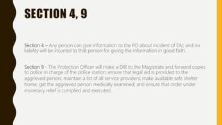 SECTION 4, 9
Section 4 – Any person can give information to the P.O about incident of DV; and no
liability will be incurred to that person for giving the information in good faith.
Section 9 - The Protection Officer will make a DIR to the Magistrate and forward copies
to police in charge of the police station; ensure that legal aid is provided to the
aggrieved person; maintain a list of all service providers; make available safe shelter
home; get the aggrieved person medically examined; and ensure that order under
monetary relief is complied and executed.
 