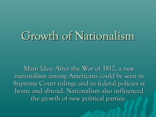 Growth of Nationalism
Main Idea: After the War of 1812, a new
nationalism among Americans could be seen in
Supreme Court rulings and in federal policies at
home and abroad. Nationalism also influenced
the growth of new political parties.

 