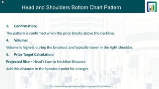 Head and Shoulders Bottom Chart Pattern
This Content is Copyright Reserved Rights Copyright 2025@PTAIndia
D.webp
3. Confirmation:
The pattern is confirmed when the price breaks above the neckline.
4. Volume:
Volume is highest during the breakout and typically lower in the right shoulder.
5. Price Target Calculation:
Projected Rise = Head’s Low to Neckline Distance
Add this distance to the breakout point for a target.
 
