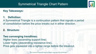 Symmetrical Triangle Chart Pattern
Key Takeaways:
1. Definition:
A Symmetrical Triangle is a continuation pattern that signals a period
of consolidation before the price breaks out in either direction.
2. Structure:
Two converging trendlines:
Higher lows (ascending support line).
Lower highs (descending resistance line).
Price gets squeezed into a tighter range before the breakout.
This Content is Copyright Reserved Rights Copyright 2025@PTAIndia
 
