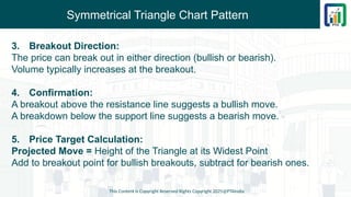 Symmetrical Triangle Chart Pattern
3. Breakout Direction:
The price can break out in either direction (bullish or bearish).
Volume typically increases at the breakout.
4. Confirmation:
A breakout above the resistance line suggests a bullish move.
A breakdown below the support line suggests a bearish move.
5. Price Target Calculation:
Projected Move = Height of the Triangle at its Widest Point
Add to breakout point for bullish breakouts, subtract for bearish ones.
This Content is Copyright Reserved Rights Copyright 2025@PTAIndia
 
