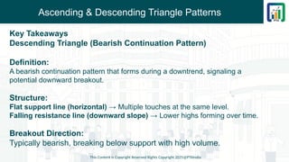 Ascending & Descending Triangle Patterns
Key Takeaways
Descending Triangle (Bearish Continuation Pattern)
Definition:
A bearish continuation pattern that forms during a downtrend, signaling a
potential downward breakout.
Structure:
Flat support line (horizontal) → Multiple touches at the same level.
Falling resistance line (downward slope) → Lower highs forming over time.
Breakout Direction:
Typically bearish, breaking below support with high volume.
This Content is Copyright Reserved Rights Copyright 2025@PTAIndia
 