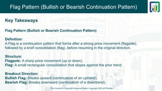 Flag Pattern (Bullish or Bearish Continuation Pattern)
Key Takeaways
Flag Pattern (Bullish or Bearish Continuation Pattern)
Definition:
A Flag is a continuation pattern that forms after a strong price movement (flagpole),
followed by a brief consolidation (flag), before resuming in the original direction.
Structure:
Flagpole: A sharp price movement (up or down).
Flag: A small rectangular consolidation that slopes against the prior trend.
Breakout Direction:
Bullish Flag: Breaks upward (continuation of an uptrend).
Bearish Flag: Breaks downward (continuation of a downtrend).
This Content is Copyright Reserved Rights Copyright 2025@PTAIndia
 